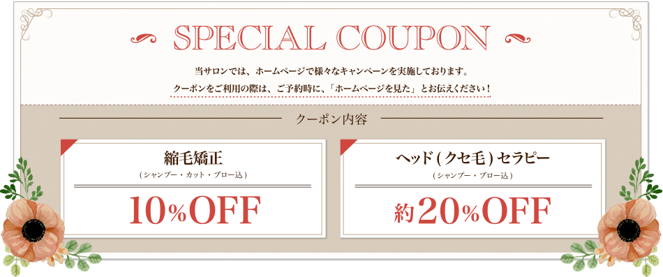 SPECIAL COUPON 当サロンでは、ホームページで様々なキャンペーンを実施しております。
クーポンをご利用の際は、ご予約時に、「ホームページを見た」とお伝えください! クーポン内容 縮毛矯正(シャンプー・カット・ブロー込)10%OFF、ヘッド(クセ毛)セラピー(シャンプー・ブロー込)約20%OFF