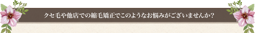クセ毛や他店での縮毛矯正でこのようなお悩みがございませんか？