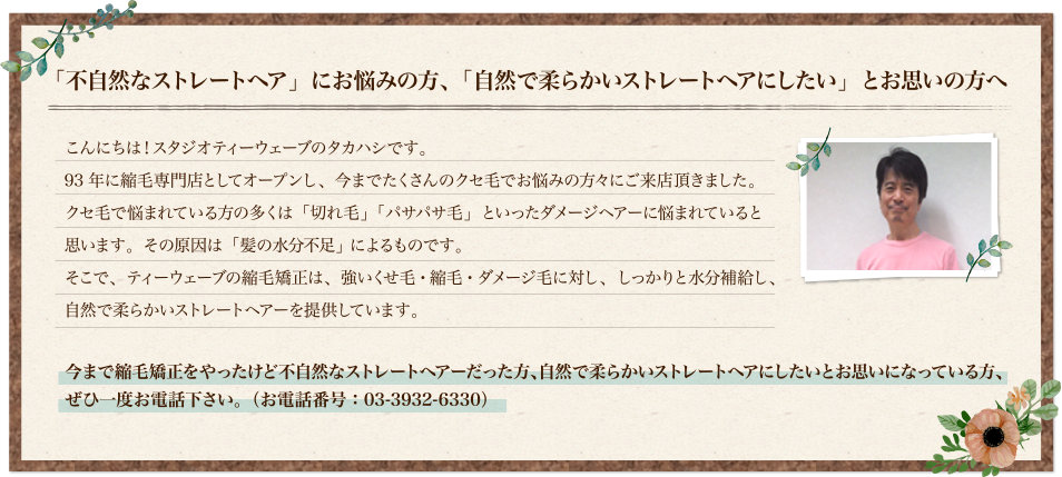 「不自然なストレートヘア」にお悩みの方、「自然で柔らかいストレートヘアにしたい」とお思いの方へ こんにちは！スタジオティーウェーブのタカハシです。93年に縮毛専門店としてオープンし、今までたくさんのクセ毛でお悩みの方々にご来店頂きました。クセ毛で悩まれている方の多くは「切れ毛」「パサパサ毛」といったダメージヘアーに悩まれていると思います。その原因は「髪の水分不足」 によるものです。そこで、ティーウェーブの縮毛矯正、強いくせ毛・縮毛・ダメージ毛に対し、しっかりと水分補給し、自然で柔らかいストレートヘアーを提供しています。今まで縮毛矯正をやったけど不自然なストレートヘアーだった方、自然に柔らかいストレートにしたいとお思いになっている方、ぜひ一度お電話下さい。(お電話番号：03-3932-6330)